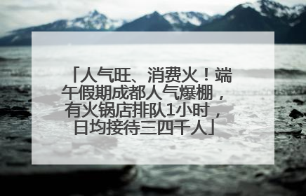 人气旺、消费火！端午假期成都人气爆棚，有火锅店排队1小时，日均接待三四千人