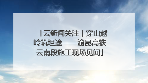 云新闻关注｜穿山越岭筑坦途——渝昆高铁云南段施工现场见闻