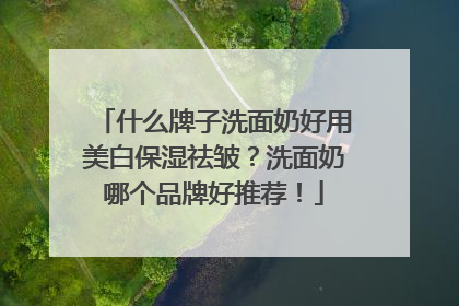 什么牌子洗面奶好用美白保湿祛皱？洗面奶哪个品牌好推荐！