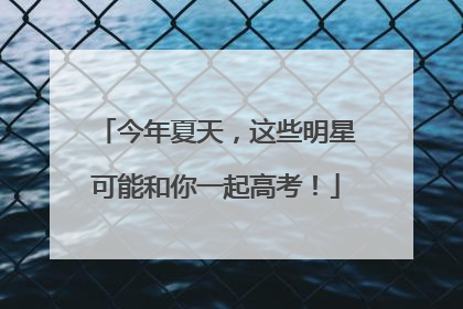 今年夏天，这些明星可能和你一起高考！