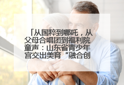 从国粹到哪吒，从父母合唱团到福利院童声：山东省青少年宫交出美育“融合创新”答卷