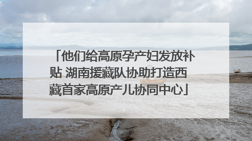 他们给高原孕产妇发放补贴 湖南援藏队协助打造西藏首家高原产儿协同中心