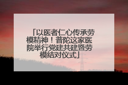 以医者仁心传承劳模精神！普陀这家医院举行党建共建暨劳模结对仪式