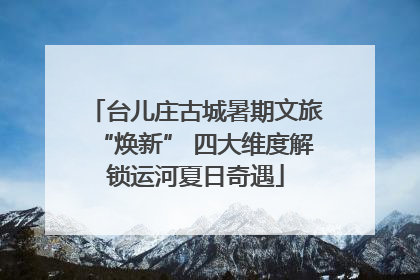 台儿庄古城暑期文旅“焕新” 四大维度解锁运河夏日奇遇