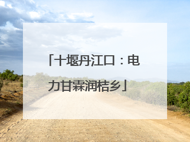 十堰丹江口：电力甘霖润桔乡