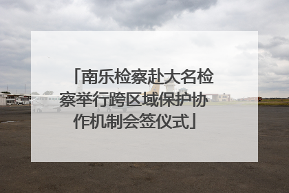 南乐检察赴大名检察举行跨区域保护协作机制会签仪式