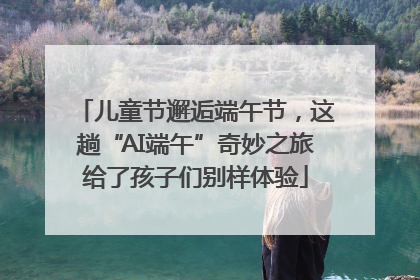 儿童节邂逅端午节，这趟“AI端午”奇妙之旅给了孩子们别样体验