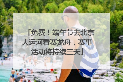 免费！端午节去北京大运河看赛龙舟，赛事活动将持续三天