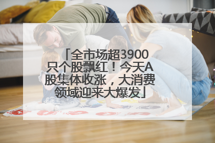 全市场超3900只个股飘红！今天A股集体收涨，大消费领域迎来大爆发