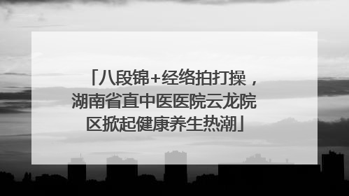 八段锦+经络拍打操，湖南省直中医医院云龙院区掀起健康养生热潮
