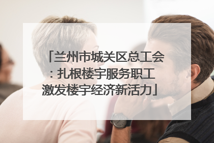 兰州市城关区总工会：扎根楼宇服务职工 激发楼宇经济新活力
