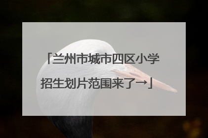 兰州市城市四区小学招生划片范围来了→