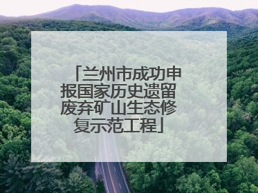 兰州市成功申报国家历史遗留废弃矿山生态修复示范工程