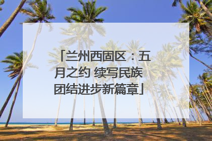 兰州西固区：五月之约 续写民族团结进步新篇章
