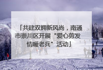 共建双拥新风尚，南通市崇川区开展“爱心剪发 情暖老兵”活动