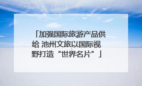 加强国际旅游产品供给 池州文旅以国际视野打造“世界名片”