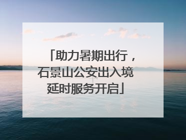 助力暑期出行，石景山公安出入境延时服务开启