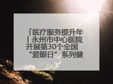 医疗服务提升年丨永州市中心医院开展第30个全国“爱眼日”系列健康促进活动