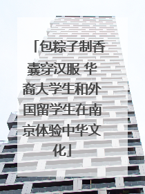 包粽子制香囊穿汉服 华裔大学生和外国留学生在南京体验中华文化