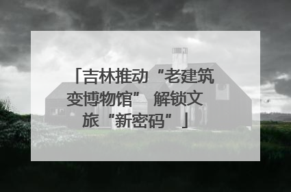 吉林推动“老建筑变博物馆” 解锁文旅“新密码”