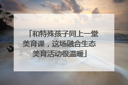 和特殊孩子同上一堂美育课，这场融合生态美育活动很温暖