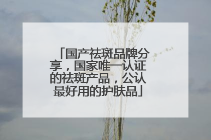 国产祛斑品牌分享，国家唯一认证的祛斑产品，公认最好用的护肤品