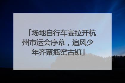 场地自行车赛拉开杭州市运会序幕，追风少年齐聚瓶窑古镇