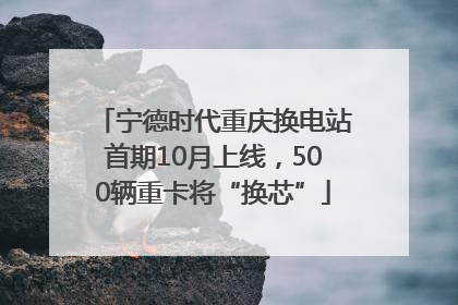 宁德时代重庆换电站首期10月上线，500辆重卡将“换芯”