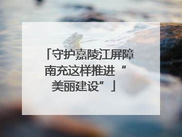 守护嘉陵江屏障 南充这样推进“美丽建设”