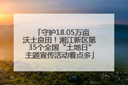 守护18.05万亩沃土良田！湘江新区第35个全国“土地日”主题宣传活动看点多