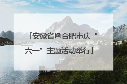 安徽省暨合肥市庆“六一”主题活动举行