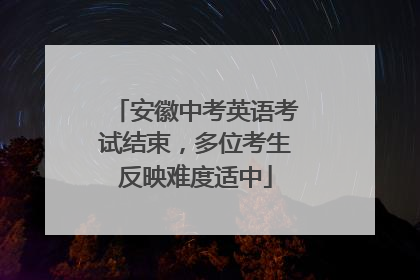 安徽中考英语考试结束，多位考生反映难度适中