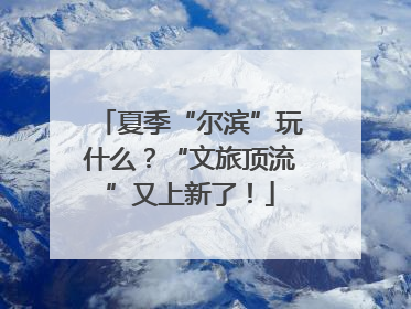 夏季“尔滨”玩什么？“文旅顶流”又上新了！