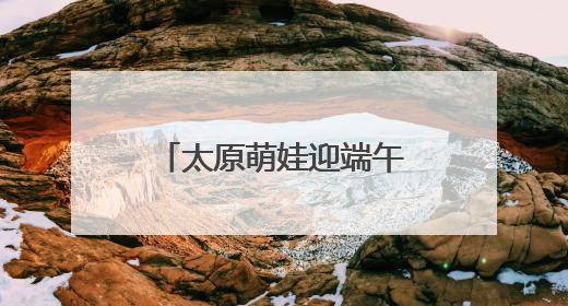 太原萌娃迎端午庆“六一”：体验传统 感受科技