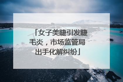 女子美睫引发睫毛炎，市场监管局出手化解纠纷