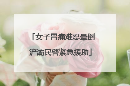 女子胃痛难忍晕倒 浐灞民警紧急援助