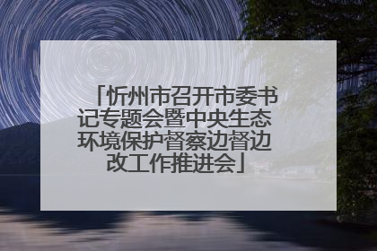 忻州市召开市委书记专题会暨中央生态环境保护督察边督边改工作推进会