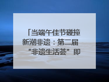 当端午佳节碰撞新潮非遗：第二届“非遗生活荟”即将开启“百young”新章