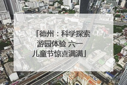 德州：科学探索 游园体验 六一儿童节惊喜满满
