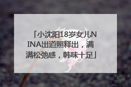 小沈阳18岁女儿NINA出道照释出，满满松弛感，韩味十足