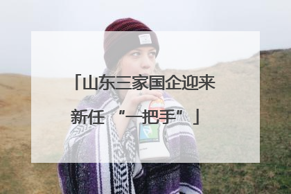 山东三家国企迎来新任 “一把手”