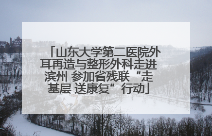 山东大学第二医院外耳再造与整形外科走进滨州 参加省残联“走基层 送康复”行动