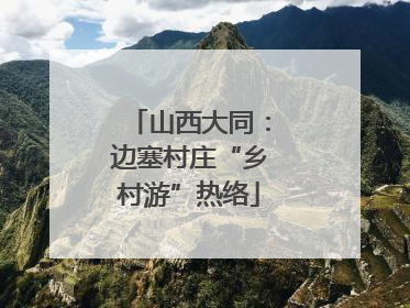 山西大同：边塞村庄“乡村游”热络