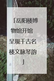 岳阳楼博物馆开馆 呈现千古名楼文脉琴韵