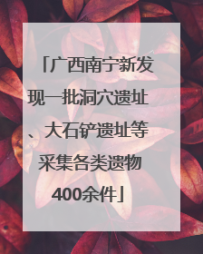 广西南宁新发现一批洞穴遗址、大石铲遗址等 采集各类遗物400余件