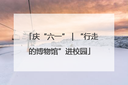 庆“六一”｜“行走的博物馆”进校园