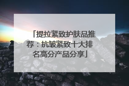 提拉紧致护肤品推荐：抗皱紧致十大排名高分产品分享