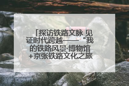 探访铁路文脉 见证时代跨越——“我的铁路风景·博物馆+京张铁路文化之旅”活动在京启动