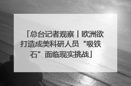 总台记者观察丨欧洲欲打造成美科研人员“吸铁石”面临现实挑战
