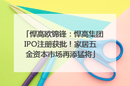 悍高欧锦锋：悍高集团IPO注册获批！家居五金资本市场再添猛将